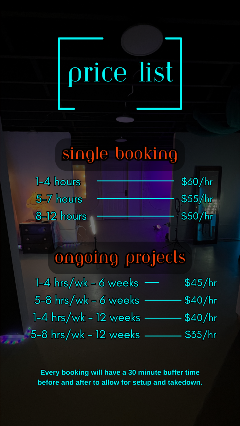 image of studio rental pricelist single bookings: 1-4 hours = $60/hour; 5-7 hours = $55/hour; 8-10 hours = $50/hour. for ongoing projects: 1-4 hours per week for 6 weeks = $45/hour; 5-8 hours per week for 6 weeks = $40/hour; 1-4 hours per week for 12 weeks = $40/hour; 5-8 hours per week for 12 weeks = $35/hour.